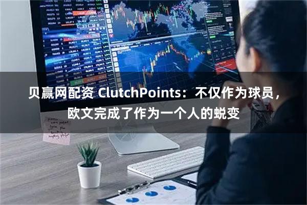 贝赢网配资 ClutchPoints:不仅作为球员,欧文完成了作为一个人的蜕变