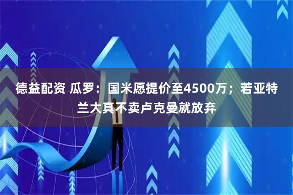 德益配资 瓜罗：国米愿提价至4500万；若亚特兰大真不卖卢克曼就放弃