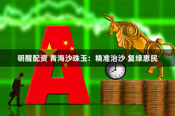 明醒配资 青海沙珠玉：精准治沙 复绿惠民