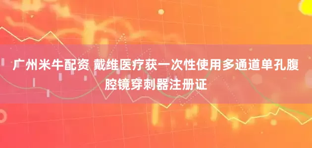 广州米牛配资 戴维医疗获一次性使用多通道单孔腹腔镜穿刺器注册证