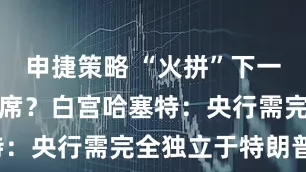 申捷策略 “火拼”下一任美联储主席？白宫哈塞特：央行需完全独立于特朗普！