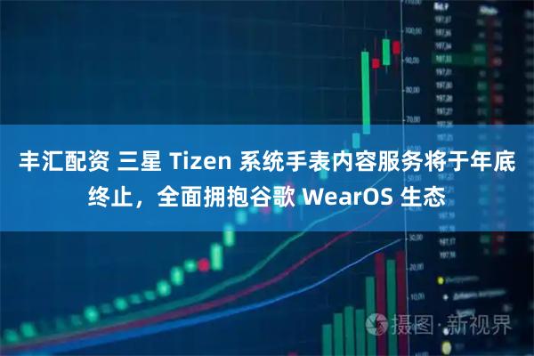 丰汇配资 三星 Tizen 系统手表内容服务将于年底终止，全面拥抱谷歌 WearOS 生态