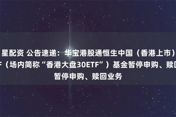 星配资 公告速递：华宝港股通恒生中国（香港上市）30ETF（场内简称“香港大盘30ETF”）基金暂停申购、赎回业务