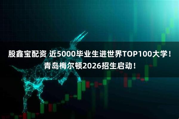 股鑫宝配资 近5000毕业生进世界TOP100大学！青岛梅尔顿2026招生启动！