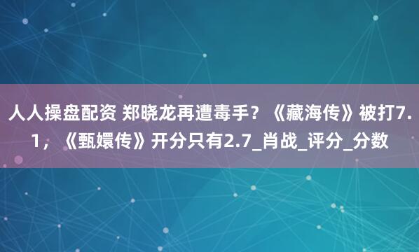 人人操盘配资 郑晓龙再遭毒手？《藏海传》被打7.1，《甄嬛传》开分只有2.7_肖战_评分_分数