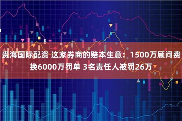 贵海国际配资 这家券商的赔本生意：1500万顾问费换6000万罚单 3名责任人被罚26万
