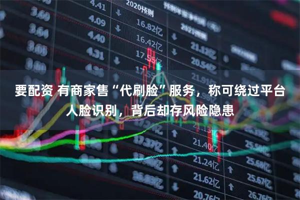 要配资 有商家售“代刷脸”服务，称可绕过平台人脸识别，背后却存风险隐患