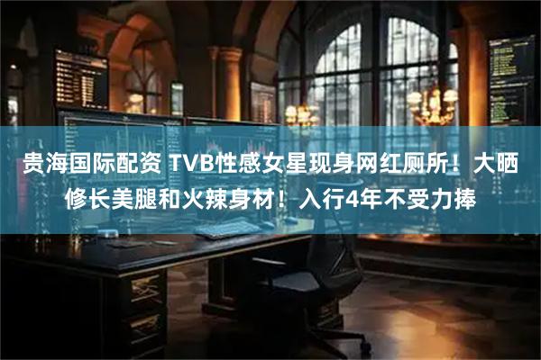 贵海国际配资 TVB性感女星现身网红厕所！大晒修长美腿和火辣身材！入行4年不受力捧